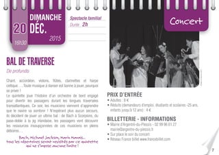 ©GwenArBreizhou2015
7
16h30
2015
DÉC.
Spectacle familial
Durée : 2h
DIMANCHE
20
Concert
BAL DE TRAVERSE
De profundis
Chant, accordéon, violons, ﬂûtes, clarinettes et harpe
celtique…. Toute musique à danser est bonne à jouer, pourquoi
se priver !
Le quintette joue l’histoire d’un orchestre de bord engagé
pour divertir les passagers durant les longues traversées
transatlantiques. Ce soir, les musiciens viennent d’apprendre
que le navire va sombrer ! N’espérant plus aucun secours,
ils décident de jouer un ultime bal : de Bach à Scorpions, du
paso-doble à la jig irlandaise, les passagers vont découvrir
les ressources insoupçonnées de ces musiciens en pleins
déboires…
Bach, Michael Jackson, Marin Marais…
tous les répertoires seront revisités par ce quintette
qui ne s’impose aucune limite !
PRIX D’ENTRÉE
• Adultes : 8 €
• Réduits (demandeurs d’emploi, étudiants et scolaires -25 ans,
enfants jusqu’à 12 ans) : 4 €
BILLETTERIE - INFORMATIONS
• Mairie d’Argentré-du-Plessis - 02 99 96 61 27
mairie@argentre-du-plessis.fr
• Sur place le soir du concert
• Réseau France billet www.francebillet.com
 