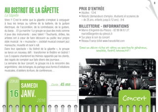 ©MathildeBruand
8
Durée : 45 mn
AU BISTROT DE LA GÂPETTELa Gâpette
Vivre !! C’est le verbe que la gâpette s’emploie à conjuguer
à tous les temps au rythme de la batterie, de la guitare
électrique, de l’accordéon, de la contrebasse, de la guitare,
du banjo…Et ça marche ! Le groupe se joue des mots comme
il joue des instruments : avec talent ! Touchants, drôles, les
artistes ont à cœur de faire découvrir au public leur propre
style musical : le « muzouche », cocktail musical croisant jazz
manouche, musette et rock’n roll.
Dans leur spectacle « Au bistrot de la gâpette », le groupe
se lance un nouveau déﬁ : transformer le théâtre en bistrot !
Les 5 copains chanteront les thèmes rapportés par les clients,
des ragots de comptoir aux faits divers des journaux…
La semaine de leur concert, le groupe ira à la rencontre des
argentréens :des échanges,du partage sous forme d’initiations
musicales, d’ateliers écriture, de conférences…
PRIX D’ENTRÉE
• Adultes : 13 €
• Réduits (demandeurs d’emploi, étudiants et scolaires de
– de 25 ans, enfants jusqu’à 12 ans) : 8 €
BILLETTERIE - INFORMATIONS
• Mairie d’Argentré-du-Plessis - 02 99 96 61 27
mairie@argentre-du-plessis.fr
• Sur place le soir du concert
• Réseau France billet www.francebillet.com
20h30
2016
JANV.
SAMEDI
16 Concert
Dans un décor riche et rétro, un spectacle généreux,
sensible, festif, interactif !
 