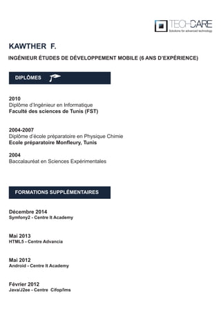 DIPLÔMES
KAWTHER F.
FORMATIONS SUPPLÉMENTAIRES
2010
Diplôme d’Ingénieur en Informatique
Faculté des sciences de Tunis (FST)
2004-2007
Diplôme d’école préparatoire en Physique Chimie
Ecole préparatoire Monfleury, Tunis
2004
Baccalauréat en Sciences Expérimentales
Décembre 2014
Symfony2 - Centre It Academy
Mai 2013
HTML5 - Centre Advancia
Mai 2012
Android - Centre It Academy
Février 2012
Java/J2ee - Centre Cifop/Ims
INGÉNIEUR ÉTUDES DE DÉVELOPPEMENT MOBILE (6 ANS D’EXPÉRIENCE)
 