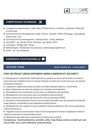 EXPÉRIENCE PROFESSIONNELLE
TECHCARE TUNISIE DEPUIS JANVIER 2015 - ACTUELLEMENT
Développement d’application mobile destinée aux patients qui leurs permet d’être connecté en
temps réel avec la plateforme de son équipe médicale, le patient est synchronisé avec ces derniers
événements médicaux.
L’application intègre des produits de santé connectés bluetooth (balance, tensiomètre)
Aide à l’élaboration de cahier de charge et de conception de l’application.
Développement de commandes chrones dans une plateforme web symfony2.
Développement des web service dans une plateforme web Symfony2.
Mise en place de la sécurité des web service avec la technologie WSSE.
Recherche et développement d’api de communication bluetooth entre des produits connectés de
santé (balance, tensiomètre) et des applications mobile Android.
Développement d’un système de push notification depuis la plateforme web vers les applications
mobile Android et Ios.
Intégration d’api de communication entre le cloud d’applications tierces et l’application mobile en
utilisant le protocole de communication Oauth.
Déploiement dans play store et App Store et maintenance évolutive.
Compétences : Symfony2(doctrine, controller, entity, Twig), Mysql, android, ios/swift, git, web
service Rest, Json, push notification, protocole Oauth.
CHEF DE PROJET (DÉVELOPPEMENT MOBILE ANDROID ET IOS SWIFT)
Langages de programmation : Swift, JAVA, PHP(Symfony2) , Html/Css, JavaScript, Pl/Sql, ADL
et script shell.
Environnement de développement mobile: Android , Ios Swift, HTML5, Phonegap, JqueryMobile,
webservices, Json.
Environnement de développement : Android Studio , Xcode, Netbeans.
Java/J2EE : Jsp, Servlet, Struts, Hibernate, Jpa, Spring, JSF2.
Conception : Modèle UML, Merise.
Méthodologies : Modélisation des processus, méthodologie Agile/Scrum.
Outils : Jira, Git, Workbench
COMPÉTENCES TECHNIQUES
 