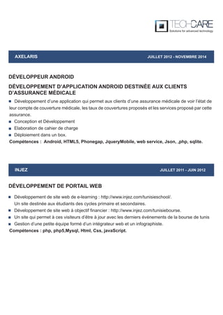 DÉVELOPPEUR ANDROID
AXELARIS JUILLET 2012 - NOVEMBRE 2014
Développement d’une application qui permet aux clients d’une assurance médicale de voir l’état de
leur compte de couverture médicale, les taux de couvertures proposés et les services proposé par cette
assurance.
Conception et Développement
Elaboration de cahier de charge
Déploiement dans un box.
Compétences : Android, HTML5, Phonegap, JqueryMobile, web service, Json, ,php, sqlite.
DÉVELOPPEMENT D’APPLICATION ANDROID DESTINÉE AUX CLIENTS
D’ASSURANCE MÉDICALE
INJEZ JUILLET 2011 - JUIN 2012
Développement de site web de e-learning : http://www.injez.com/tunisieschool/.
Un site destinée aux étudiants des cycles primaire et secondaires.
Développement de site web à objectif financier : http://www.injez.com/tunisiebourse.
Un site qui permet à ces visiteurs d’être à jour avec les derniers événements de la bourse de tunis
Gestion d’une petite équipe formé d’un intégrateur web et un infographiste.
Compétences : php, php5,Mysql, Html, Css, javaScript.
DÉVELOPPEMENT DE PORTAIL WEB
 