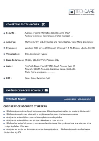 EXPÉRIENCE PROFESSIONNELLE
TECHCARE TUNISIE JANVIER 2016 - ACTUELLEMENT
Réaliser des missions d’audit technique pour différents périmètres liés au système d’information
Réaliser des audits des sites web et implémenter les plans d’actions nécessaires
Analyse de vulnérabilités pour certaines plateformes logicielles
Analyse de vulnérabilités des serveurs Windows et open source
Réaliser les tests d’intrusions pour mesurer la robustesse des systèmes face aux attaques et de
corriger les failles détectées
Analyser les audits sur les codes sources des applications. Réaliser des audits sur les bases
de données MySQL
CHEF SERVICE SÉCURITÉ ET RÉSEAU
Sécurité : Auditeur système information selon la norme 27001
Auditeur technique, risk manager, mehari manager, …
Antivirus : McAfee : EPO 4 et 5, Symantec End Point, Sophos, Trend Micro, Bitdefender
Systèmes : Windows 2003 server, 2008 server, Windows 7, 8, 10, Debian, Ubuntu, CentOS
Virtualisation : ESxi, XenServer, HyperV
Base de données : MySQL, SQL SERVER, Postgres SQL
Autre : FreeNAC, Squid, FoundSTONE, Snort, Nessus, Eyes Of
Network, OSSIM, NeoLoad, Kali Linux, Yasca, SpotLight,
Piwik, Nginx, wordpress, …………
ERP : Sage, Odoo, Dynamics NAV
COMPÉTENCES TECHNIQUES
 
