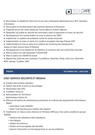 RANDA SEPTEMBRE 2002 – MARS 2006
Création des comptes utilisateur
Gestion des droits d’accès sur les partages
Manipulation des GPO
Installation Serveurs
Administrateur de ‘ISA Server’
Administrateur Norton AV
Effectuer les taches de maintenances préventives et curatives des équipements informatiques
GMAO
• Administrer l’outil COSWIN
• Gérer l’outil reporting pour création des rapports.
Implémenter un réseau active directory en Windows 2000 pour trois autres sociétés du groupe
RANDA
• Gestions des utilisateurs (500 utilisateurs)
• Infra Réseau
• Gestion de l’antivirus
• Gestion de la sauvegarde des données
• Assurer l’intervention sur les équipements en cas de problèmes
CHEF SERVICE SÉCURITÉ ET RÉSEAU
Sécurisation du plateforme Valor pour le suivi des composants électronique pour ATR, Décodeur
et Compteur
Sécurisation du fonctionnement des machines Siemens et Panasonic
Préparatif annuel de l’audit réalisé par France télécom et Britch télécom
Réalisation de projets en sécurité de l’information visant à augmenter le niveau de sécurité :
Développement d’un portail d’aide à la mise en place d’une SMSI
Implémenter un système de protection contre les accès anonymes
Implémentation et mises en place d’un système de gestion des logs Prelude OSS
Implémentation et mise en place d’un système de monitoring des équipements
réseau en Open Source Eyes Of Network
Développement d’une plateforme de détection et correction des non-conformités antivirale
Mise en place d’un web Application Firewall WAF
Mise en place d’un OSSIM de eVault
Maitrise des outils tels que LanGuard, FoundStone, OpenFiler, Nmap, Kali Linux, OpenVAS,
RiPS, sqlmap, TrustSec, WAF.
 