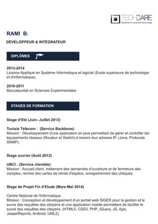 DIPLÔMES
RAMI B.
STAGES DE FORMATION
2013-2014
Licence Appliqué en Système Informatique et logiciel (Ecole supérieure de technologie
et d'informatique).
2010-2011
Baccalauréat en Sciences Expérimentales
Stage d’Eté (Juin- Juillet 2013)
Tunisie Télécom : (Service Backbone)
Mission : Développement d'une application en java permettant de gérer et contrôler les
équipements réseaux (Routeur et Switch) à travers leur adresse IP. (Java, Protocole
SNMP).
Stage ouvrier (Août 2013)
UBCI : (Service clientèle)
Mission : Accueil client, traitement des demandes d’ouverture et de fermeture des
comptes, remise des cartes de retrait d'espèce, enregistrement des chèques.
Stage de Projet Fin d’Etude (Mars-Mai 2014)
Centre National de l'Informatique
Mission : Conception et développement d’un portail web SIGER pour la gestion et le
suivie des requêtes des citoyens et une application mobile permettant de faciliter le
suivie des requêtes des citoyens. (HTML5, CSS3, PHP, JQuery, JS, Ajax,
JasperReports, Android, UML2).
DÉVELOPPEUR & INTÉGRATEUR
 