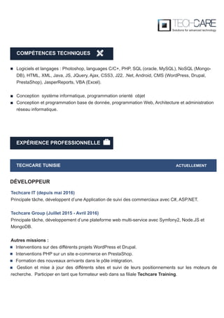 EXPÉRIENCE PROFESSIONNELLE
TECHCARE TUNISIE ACTUELLEMENT
Techcare IT (depuis mai 2016)
Principale tâche, développent d’une Application de suivi des commerciaux avec C#, ASP.NET.
Techcare Group (Juillet 2015 - Avril 2016)
Principale tâche, développement d’une plateforme web multi-service avec Symfony2, Node.JS et
MongoDB.
Autres missions :
Interventions sur des différents projets WordPress et Drupal.
Interventions PHP sur un site e-commerce en PrestaShop.
Formation des nouveaux arrivants dans le pôle intégration.
Gestion et mise à jour des différents sites et suivi de leurs positionnements sur les moteurs de
recherche. Participer en tant que formateur web dans sa filiale Techcare Training.
DÉVELOPPEUR
Logiciels et langages : Photoshop, languages C/C+, PHP, SQL (oracle, MySQL), NoSQL (Mongo-
DB), HTML, XML, Java, JS, JQuery, Ajax, CSS3, J22, .Net, Android, CMS (WordPress, Drupal,
PrestaShop), JasperReports, VBA (Excel).
Conception système informatique, programmation orienté objet
Conception et programmation base de donnée, programmation Web, Architecture et administration
réseau informatique.
COMPÉTENCES TECHNIQUES
 
