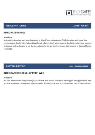 WEBDESIGN TUNISIE JANVIER - JUIN 2015
Missions :
Intégration des sites web avec bootstrap et WordPress, adapter des CSS des sites web, mise des
contenues et des fonctionnalités (JavaScript, jQuery, Ajax), accompagner le client en tant que support
technique tout au long de la vie du site, adapter le site au fur et à mesure des besoins et des problèmes
remontés.
INTÉGRATEUR WEB
DIGIT'ALL CONTENT JIUN - NOVEMBRE 2014
Missions :
Au sein de la société française Digit'All Content, mon travail consiste à développer des applications web
en PHP et réaliser L’intégration des maquettes PSD en code html et CSS ou avec un CMS WordPress.
INTÉGRATEUR / DÉVELOPPEUR WEB
 