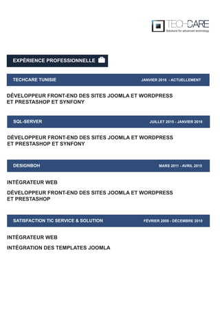 EXPÉRIENCE PROFESSIONNELLE
TECHCARE TUNISIE JANVIER 2016 - ACTUELLEMENT
DÉVELOPPEUR FRONT-END DES SITES JOOMLA ET WORDPRESS
ET PRESTASHOP ET SYNFONY
SQL-SERVER JUILLET 2015 - JANVIER 2016
DÉVELOPPEUR FRONT-END DES SITES JOOMLA ET WORDPRESS
ET PRESTASHOP ET SYNFONY
DESIGNBOH MARS 2011 - AVRIL 2015
DÉVELOPPEUR FRONT-END DES SITES JOOMLA ET WORDPRESS
ET PRESTASHOP
INTÉGRATEUR WEB
SATISFACTION TIC SERVICE & SOLUTION FÉVRIER 2009 - DÉCEMBRE 2010
INTÉGRATION DES TEMPLATES JOOMLA
INTÉGRATEUR WEB
 
