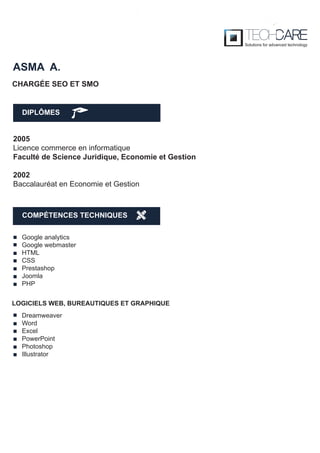 DIPLÔMES
ASMA A.
2005
Licence commerce en informatique
Faculté de Science Juridique, Economie et Gestion
2002
Baccalauréat en Economie et Gestion
CHARGÉE SEO ET SMO
Google analytics
Google webmaster
HTML
CSS
Prestashop
Joomla
PHP
Dreamweaver
Word
Excel
PowerPoint
Photoshop
Illustrator
LOGICIELS WEB, BUREAUTIQUES ET GRAPHIQUE
COMPÉTENCES TECHNIQUES
 