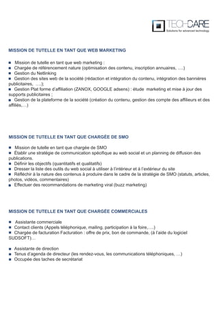 Mission de tutelle en tant que web marketing :
Chargée de référencement nature (optimisation des contenu, inscription annuaires, ….)
Gestion du Netlinking
Gestion des sites web de la société (rédaction et intégration du contenu, intégration des bannières
publicitaires, ….);
Gestion Plat forme d’affiliation (ZANOX, GOOGLE adsens) : étude marketing et mise à jour des
supports publicitaires ;
Gestion de la plateforme de la société (création du contenu, gestion des compte des affilieurs et des
affiliés,…)
MISSION DE TUTELLE EN TANT QUE CHARGÉE DE SMO
Mission de tutelle en tant que chargée de SMO
Établir une stratégie de communication spécifique au web social et un planning de diffusion des
publications.
Définir les objectifs (quantitatifs et qualitatifs)
Dresser la liste des outils du web social à utiliser à l’intérieur et à l’extérieur du site
Réfléchir à la nature des contenus à produire dans le cadre de la stratégie de SMO (statuts, articles,
photos, vidéos, commentaires)
Effectuer des recommandations de marketing viral (buzz marketing)
MISSION DE TUTELLE EN TANT QUE CHARGÉE COMMERCIALES
Assistante commerciale
Contact clients (Appels téléphonique, mailing, participation à la foire,….)
Chargée de facturation Facturation : offre de prix, bon de commande, (à l’aide du logiciel
SUDSOFT)…
Assistante de direction
Tenus d’agenda de directeur (les rendez-vous, les communications téléphoniques, …)
Occupée des taches de secrétariat
MISSION DE TUTELLE EN TANT QUE WEB MARKETING
 