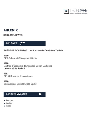 DIPLÔMES
AHLEM C.
THÈSE DE DOCTORAT : Les Cercles de Qualité en Tunisie
1990
DEA Culture et Changement Social
1988
Maîtrise d’Économie d’Entreprise Option Marketing
Université de Paris X
1983
DEUG Sciences économiques
1980
Baccalauréat Série D Lycée Carnot
RÉDACTEUR WEB
Français
Anglais
Arabe
LANGUES VIVANTES
 