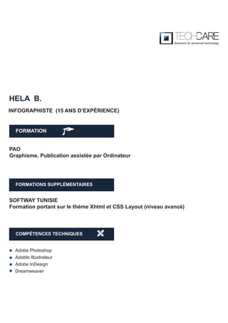 FORMATION
HELA B.
PAO
Graphisme, Publication assistée par Ordinateur
INFOGRAPHISTE (15 ANS D’EXPÉRIENCE)
SOFTWAY TUNISIE
Formation portant sur le thème Xhtml et CSS Layout (niveau avancé)
FORMATIONS SUPPLÉMENTAIRES
COMPÉTENCES TECHNIQUES
Adobe Photoshop
Adoble Illustrateur
Adobe InDesign
Dreamweaver
 