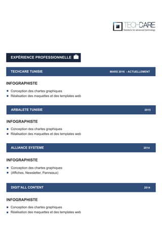 EXPÉRIENCE PROFESSIONNELLE
TECHCARE TUNISIE MARS 2016 - ACTUELLEMENT
INFOGRAPHISTE
ARBALETE TUNISIE 2015
INFOGRAPHISTE
ALLIANCE SYSTEME 2014
Conception des chartes graphiques
(Affiches, Newsletter, Panneaux)
INFOGRAPHISTE
DIGIT’ALL CONTENT 2014
INFOGRAPHISTE
Conception des chartes graphiques
Réalisation des maquettes et des templates web
Conception des chartes graphiques
Réalisation des maquettes et des templates web
Conception des chartes graphiques
Réalisation des maquettes et des templates web
 