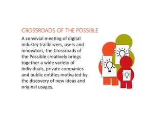 CROSSROADS OF THE POSSIBLE
A convivial meeting of digital
industry trailblazers, users and
innovators, the Crossroads of
the Possible creatively brings
together a wide variety of
individuals, private companies
and public entities motivated by
the discovery of new ideas and
original usages.
 