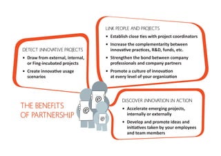 LINK PEOPLE AND PROJECTS
                                   •	 Establish close ties with project coordinators
                                   •	 Increase the complementarity between
DETECT INNOVATIVE PROJECTS            innovative practices, R&D, funds, etc.
•	 Draw from external, internal,   •	 Strengthen the bond between company
   or Fing-incubated projects         professionals and company partners
•	 Create innovative usage         •	 Promote a culture of innovation
   scenarios                          at every level of your organization




                                           DISCOVER INNOVATION IN ACTION
THE BENEFITS                               •	 Accelerate emerging projects,
OF PARTNERSHIP                                internally or externally
                                           •	 Develop and promote ideas and
                                              initiatives taken by your employees
                                              and team members
 
