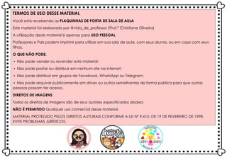 TERMOS DE USO DESSE MATERIAL
Você está recebendo as PLAQUINHAS DE PORTA DE SALA DE AULA
Este material foi elaborado por @vida_de_professor (Prof.ª Christiane Oliveira)
A utilização deste material é apenas para USO PESSOAL.
Professores e Pais podem imprimir para utilizar em sua sala de aula, com seus alunos, ou em casa com seus
filhos.
O QUE NÃO PODE:
▪ Não pode vender ou revender este material;
▪ Não pode postar ou distribuir em nenhum site na internet;
▪ Não pode distribuir em grupos de Facebook, WhatsApp ou Telegram;
▪ Não pode arquivar publicamente em drives ou outros semelhantes de forma pública para que outras
pessoas possam ter acesso.
DIREITOS DE IMAGENS
Todos os direitos de imagens são de seus autores especificados abaixo:
NÃO É PERMITIDO Qualquer uso comercial desse material.
MATERIAL PROTEGIDO PELOS DIREITOS AUTORAIS CONFORME A LEI Nº 9.610, DE 19 DE FEVEREIRO DE 1998.
EVITE PROBLEMAS JURÍDICOS.
 