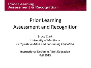Prior Learning
Assessment and Recognition
Bruce Clark
University of Manitoba
Certificate in Adult and Continuing Education
Instructional Design in Adult Education
Fall 2013

 