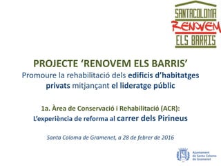 PROJECTE ‘RENOVEM ELS BARRIS’
Promoure la rehabilitació dels edificis d’habitatges
privats mitjançant el lideratge públic
1a. Àrea de Conservació i Rehabilitació (ACR):
L’experiència de reforma al carrer dels Pirineus
Santa Coloma de Gramenet, a 28 de febrer de 2016
 