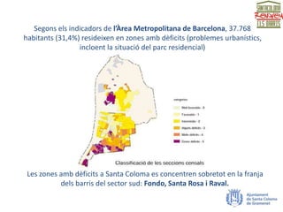 Segons els indicadors de l’Àrea Metropolitana de Barcelona, 37.768
habitants (31,4%) resideixen en zones amb dèficits (problemes urbanístics,
incloent la situació del parc residencial)
Les zones amb dèficits a Santa Coloma es concentren sobretot en la franja
dels barris del sector sud: Fondo, Santa Rosa i Raval.
 