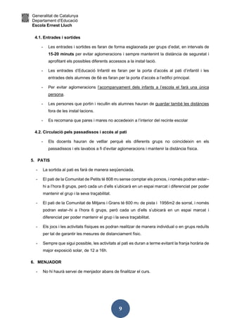 Generalitat de Catalunya
Departament d’Educació
Escola Ernest Lluch
9
4.1. Entrades i sortides
- Les entrades i sortides es faran de forma esglaonada per grups d’edat, en intervals de
15-20 minuts per evitar aglomeracions i sempre mantenint la distància de seguretat i
aprofitant els possibles diferents accessos a la instal·lació.
- Les entrades d’Educació Infantil es faran per la porta d’accés al pati d’infantil i les
entrades dels alumnes de 6è es faran per la porta d’accés a l’edifici principal.
- Per evitar aglomeracions l’acompanyament dels infants a l’escola el farà una única
persona.
- Les persones que portin i recullin els alumnes hauran de guardar també les distàncies
fora de les instal·lacions.
- Es recomana que pares i mares no accedeixin a l’interior del recinte escolar
4.2. Circulació pels passadissos i accés al pati
- Els docents hauran de vetllar perquè els diferents grups no coincideixin en els
passadissos i els lavabos a fi d’evitar aglomeracions i mantenir la distància física.
5. PATIS
- La sortida al pati es farà de manera seqüenciada.
- El pati de la Comunitat de Petits té 808 m2 sense comptar els porxos, i només podran estar–
hi a l’hora 8 grups, però cada un d’ells s’ubicarà en un espai marcat i diferenciat per poder
mantenir el grup i la seva traçabilitat.
- El pati de la Comunitat de Mitjans i Grans té 600 m2 de pista i 1956m2 de sorral, i només
podran estar–hi a l’hora 6 grups, però cada un d’ells s’ubicarà en un espai marcat i
diferenciat per poder mantenir el grup i la seva traçabilitat.
- Els jocs i les activitats físiques es podran realitzar de manera individual o en grups reduïts
per tal de garantir les mesures de distanciament físic.
- Sempre que sigui possible, les activitats al pati es duran a terme evitant la franja horària de
major exposició solar, de 12 a 16h.
6. MENJADOR
- No hi haurà servei de menjador abans de finalitzar el curs.
 