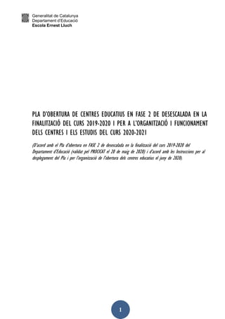 Generalitat de Catalunya
Departament d’Educació
Escola Ernest Lluch
1
PLA D’OBERTURA DE CENTRES EDUCATIUS EN FASE 2 DE DESESCALADA EN LA
FINALITZACIÓ DEL CURS 2019-2020 I PER A L’ORGANITZACIÓ I FUNCIONAMENT
DELS CENTRES I ELS ESTUDIS DEL CURS 2020-2021
(D’acord amb el Pla d’obertura en FASE 2 de desescalada en la finalització del curs 2019-2020 del
Departament d’Educació (validat pel PROCICAT el 20 de maig de 2020) i d’acord amb les Instruccions per al
desplegament del Pla i per l’organització de l’obertura dels centres educatius el juny de 2020).
 