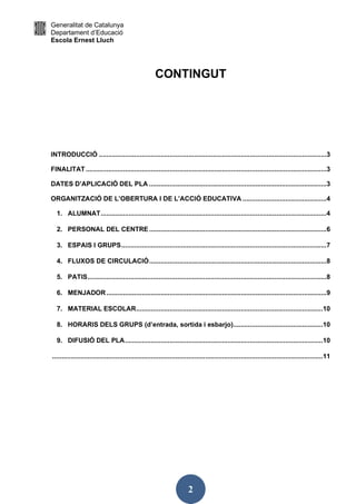 Generalitat de Catalunya
Departament d’Educació
Escola Ernest Lluch
2
CONTINGUT
INTRODUCCIÓ ..........................................................................................................................3
FINALITAT.................................................................................................................................3
DATES D’APLICACIÓ DEL PLA ...............................................................................................3
ORGANITZACIÓ DE L’OBERTURA I DE L’ACCIÓ EDUCATIVA .............................................4
1. ALUMNAT.........................................................................................................................4
2. PERSONAL DEL CENTRE ...............................................................................................6
3. ESPAIS I GRUPS..............................................................................................................7
4. FLUXOS DE CIRCULACIÓ...............................................................................................8
5. PATIS................................................................................................................................8
6. MENJADOR......................................................................................................................9
7. MATERIAL ESCOLAR....................................................................................................10
8. HORARIS DELS GRUPS (d’entrada, sortida i esbarjo)................................................10
9. DIFUSIÓ DEL PLA..........................................................................................................10
.................................................................................................................................................11
 