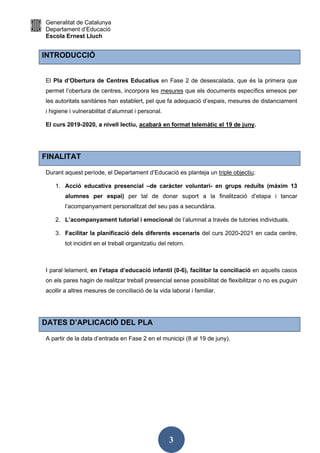 Generalitat de Catalunya
Departament d’Educació
Escola Ernest Lluch
3
INTRODUCCIÓ
El Pla d’Obertura de Centres Educatius en Fase 2 de desescalada, que és la primera que
permet l’obertura de centres, incorpora les mesures que els documents específics emesos per
les autoritats sanitàries han establert, pel que fa adequació d’espais, mesures de distanciament
i higiene i vulnerabilitat d’alumnat i personal.
El curs 2019-2020, a nivell lectiu, acabarà en format telemàtic el 19 de juny.
FINALITAT
Durant aquest període, el Departament d’Educació es planteja un triple objectiu:
1. Acció educativa presencial –de caràcter voluntari- en grups reduïts (màxim 13
alumnes per espai) per tal de donar suport a la finalització d’etapa i tancar
l’acompanyament personalitzat del seu pas a secundària.
2. L’acompanyament tutorial i emocional de l’alumnat a través de tutories individuals.
3. Facilitar la planificació dels diferents escenaris del curs 2020-2021 en cada centre,
tot incidint en el treball organitzatiu del retorn.
I paral·lelament, en l’etapa d’educació infantil (0-6), facilitar la conciliació en aquells casos
on els pares hagin de realitzar treball presencial sense possibilitat de flexibilitzar o no es puguin
acollir a altres mesures de conciliació de la vida laboral i familiar.
DATES D’APLICACIÓ DEL PLA
A partir de la data d’entrada en Fase 2 en el municipi (8 al 19 de juny).
 