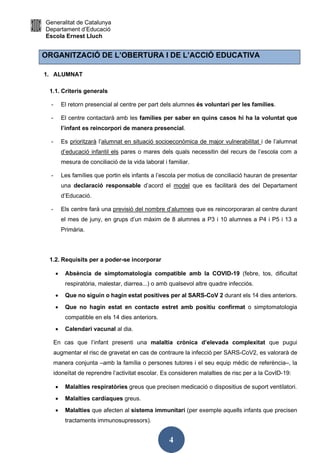 Generalitat de Catalunya
Departament d’Educació
Escola Ernest Lluch
4
ORGANITZACIÓ DE L’OBERTURA I DE L’ACCIÓ EDUCATIVA
1. ALUMNAT
1.1. Criteris generals
- El retorn presencial al centre per part dels alumnes és voluntari per les famílies.
- El centre contactarà amb les famílies per saber en quins casos hi ha la voluntat que
l’infant es reincorpori de manera presencial.
- Es prioritzarà l’alumnat en situació socioeconòmica de major vulnerabilitat i de l’alumnat
d’educació infantil els pares o mares dels quals necessitin del recurs de l’escola com a
mesura de conciliació de la vida laboral i familiar.
- Les famílies que portin els infants a l’escola per motius de conciliació hauran de presentar
una declaració responsable d’acord el model que es facilitarà des del Departament
d’Educació.
- Els centre farà una previsió del nombre d’alumnes que es reincorporaran al centre durant
el mes de juny, en grups d’un màxim de 8 alumnes a P3 i 10 alumnes a P4 i P5 i 13 a
Primària.
1.2. Requisits per a poder-se incorporar
 Absència de simptomatologia compatible amb la COVID-19 (febre, tos, dificultat
respiratòria, malestar, diarrea...) o amb qualsevol altre quadre infecciós.
 Que no siguin o hagin estat positives per al SARS-CoV 2 durant els 14 dies anteriors.
 Que no hagin estat en contacte estret amb positiu confirmat o simptomatologia
compatible en els 14 dies anteriors.
 Calendari vacunal al dia.
En cas que l’infant presenti una malaltia crònica d’elevada complexitat que pugui
augmentar el risc de gravetat en cas de contraure la infecció per SARS-CoV2, es valorarà de
manera conjunta –amb la família o persones tutores i el seu equip mèdic de referència–, la
idoneïtat de reprendre l’activitat escolar. Es consideren malalties de risc per a la CovID-19:
 Malalties respiratòries greus que precisen medicació o dispositius de suport ventilatori.
 Malalties cardíaques greus.
 Malalties que afecten al sistema immunitari (per exemple aquells infants que precisen
tractaments immunosupressors).
 