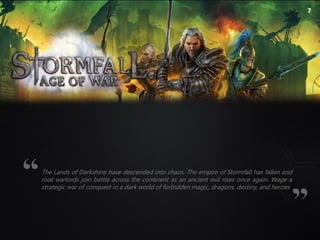7
The Lands of Darkshine have descended into chaos. The empire of Stormfall has fallen and
rival warlords join battle across the continent as an ancient evil rises once again. Wage a
strategic war of conquest in a dark world of forbidden magic, dragons, destiny, and heroes
 