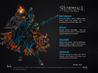 BIRTHRIGHT
Claim your Right - Raise a mighty castle,
master trade and intrigue and arm
yourself with sorcery and siege-craft
RELICS
Recover arcane Knowledge - Seek out
ancient lore and relics to wield powerful
weapons against your enemies
MILITARY
Gather your Armies - Recruit Barbarians,
Paladins, Shades, Dragons, Necromancers
and more to march under your banner
KINGSHIP
Find the cunning to survive, the will to
conquer, and the glory of a King as you
claim the throne of Stormfall!
Stormfall: Age of War is an incredibly polished social empire builder with tons of depth, sharp
production values “
Kotaku 2012
 