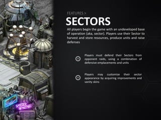 SECTORSAll players begin the game with an undeveloped base
of operation (aka, sector). Players use their Sector to
harvest and store resources, produce units and raise
defenses
Players must defend their Sectors from
opponent raids, using a combination of
defensive emplacements and units
FEATURES >
Players may customize their sector
appearance by acquiring improvements and
vanity skins
 