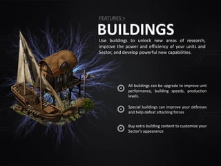 BUILDINGSUse buildings to unlock new areas of research,
improve the power and efficiency of your units and
Sector, and develop powerful new capabilities.
All buildings can be upgrade to improve unit
performance, building speeds, production
levels.
FEATURES >
Special buildings can improve your defenses
and help defeat attacking forces
Buy extra building content to customize your
Sector’s appearance
 