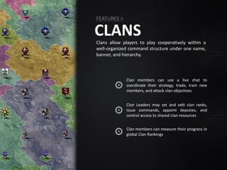 CLANSClans allow players to play cooperatively within a
well-organized command structure under one name,
banner, and hierarchy.
FEATURES >
Clan Leaders may set and edit clan ranks,
issue commands, appoint deputies, and
control access to shared clan resources
Clan members can measure their progress in
global Clan Rankings
Clan members can use a live chat to
coordinate their strategy, trade, train new
members, and attack clan objectives
 