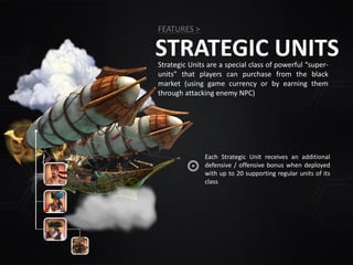 STRATEGIC UNITS
FEATURES >
Each Strategic Unit receives an additional
defensive / offensive bonus when deployed
with up to 20 supporting regular units of its
class
Strategic Units are a special class of powerful “super-
units” that players can purchase from the black
market (using game currency or by earning them
through attacking enemy NPC)
 