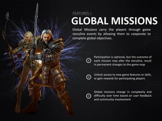 GLOBAL MISSIONS
FEATURES >
Global Missions carry the players through game
storyline events by allowing them to cooperate to
complete global objectives.
Unlock access to new game features or skills,
or gain rewards for participating players
Global missions change in complexity and
difficulty over time based on user feedback
and community involvement
Participation is optional, but the outcome of
each mission may alter the storyline, result
in permanent changes to the game map
 