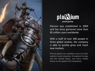 Plarium was established in 2009
and has since garnered more than
85 million users worldwide
With a staff of over 300 people in
three global studios, the company
is able to quickly grow and reach
new markets
Plarium games are available across all major
western social networks, throughout Europe
and the United States, and every mobile
device on the global iOS marketplace
 