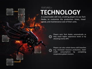 TECHNOLOGY
FEATURES >
A customizable skill tree, enabling players to use Tech
Nodes to customize the production times, travel
speed, and maintenance cost of their units.
Players can also unlock bonus skill branches
(e.g. increased resource production, lower
credit consumption) by completing
cooperative global missions.
Players earn Tech Nodes automatically as
they reach higher experience levels or by
attacking enemy NPC
 
