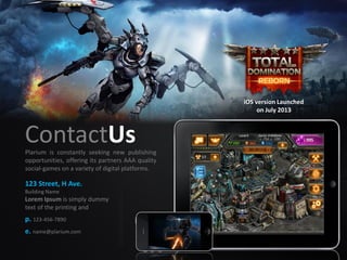 ContactUs
123 Street, H Ave.
Building Name
Lorem Ipsum is simply dummy
text of the printing and
p. 123-456-7890
e. name@plarium.com
Plarium is constantly seeking new publishing
opportunities, offering its partners AAA quality
social-games on a variety of digital platforms.
iOS version Launched
on July 2013
 