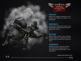 REBUILD
Reclaim the wasteland, develop your war
machine, and rebuild your Sector to its
former glory
RESEARCH
Discover lost artifacts and research new
technologies to unleash powerful weapons
against your enemies
RE-ARM
Battle cruisers, Scorpion Tanks, Quantum
Cannons, and more – choose from over 30
powerful units to wreak havoc upon your
rivals
DOMINATE
Marshall your allies, crush your enemies,
and convince the strongest to join you.
This world awaits your domination – Total
Domination!
Total Domination is, like Stormfall, one of the better examples of social strategy games out there
Inside social Games 2013
 