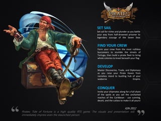 SET SAIL
Set sail for riches and plunder as you battle
your way from half-drowned prisoner to
legendary scourge of the Seven Seas
FIND YOUR CREW
Form your crew from the most ruthless
buccaneers to stumble the streets of
Tortuga, then build a pirate fleet to bring
whole colonies to kneel beneath your flag
DEVELOP
Master Discoveries, Trade, and Diplomacy
as you raise your Pirate Haven from
nameless island to bustling hub of your
seaborne Empire.
CONQUER
Invite your shipmates along for a full share
of the spoils as you sail the uncharted
reaches of the Caribbean - use cunning,
deceit, and the cutlass to make it all yours!
Pirates: Tide of Fortune is a high quality RTS game. The visuals and presentation will
immediately impress even the staunchest person
IGN 2012
 