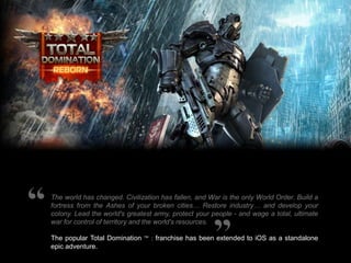 7

The world has changed. Civilization has fallen, and War is the only World Order. Build a
fortress from the Ashes of your broken cities… Restore industry… and develop your
colony. Lead the world's greatest army, protect your people - and wage a total, ultimate
war for control of territory and the world's resources.
The popular Total Domination ™ : franchise has been extended to iOS as a standalone
epic adventure.

 