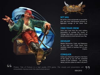 SET SAIL
Set sail for riches and plunder as you battle
your way from half-drowned prisoner to
legendary scourge of the Seven Seas

FIND YOUR CREW
Form your crew from the most ruthless
buccaneers to stumble the streets of
Tortuga, then build a pirate fleet to bring
whole colonies to kneel beneath your flag

DEVELOP
Master Discoveries, Trade, and Diplomacy
as you raise your Pirate Haven from
nameless island to bustling hub of your
seaborne
Empire.

CONQUER
Invite your shipmates along for a full share
of the spoils as you sail the uncharted
reaches of the Caribbean - use cunning,
deceit, and the cutlass to make it all yours!

Pirates: Tide of Fortune is a high quality RTS game. The visuals and presentation will
immediately impress even the staunchest person.
IGN 2012

 