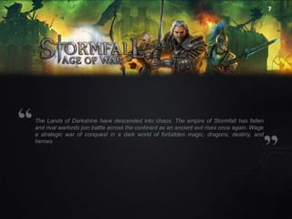 7

The Lands of Darkshine have descended into chaos. The empire of Stormfall has fallen
and rival warlords join battle across the continent as an ancient evil rises once again. Wage
a strategic war of conquest in a dark world of forbidden magic, dragons, destiny, and
heroes

 