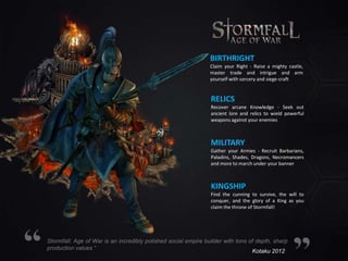 BIRTHRIGHT
Claim your Right - Raise a mighty castle,
master trade and intrigue and arm
yourself with sorcery and siege-craft

RELICS
Recover arcane Knowledge - Seek out
ancient lore and relics to wield powerful
weapons against your enemies

MILITARY
Gather your Armies - Recruit Barbarians,
Paladins, Shades, Dragons, Necromancers
and more to march under your banner

KINGSHIP
Find the cunning to survive, the will to
conquer, and the glory of a King as you
claim the throne of Stormfall!

Stormfall: Age of War is an incredibly polished social empire builder with tons of depth, sharp
production values “
Kotaku 2012

 