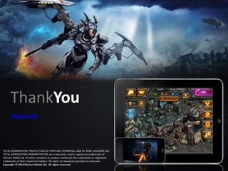 ThankYou
Plarium.com

TOTAL DOMINATION, PIRATES TIDES OF FORTUNE, STORMFALL AGE OF WAR, SOLDIERS and
TOTAL DOMINATION: REBORN FOR IOS are trademarks and/or registered trademarks of
Plarium Global Ltd. All other company or product names are the trademarks or registered
trademarks of their respective holders. All rights not expressly granted are reserved.
Copyright © 2013 Plarium Global Ltd. All rights reserved.

 