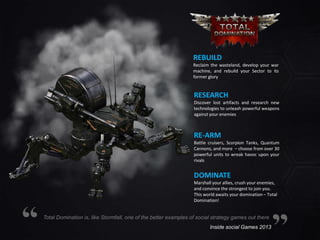 REBUILD
Reclaim the wasteland, develop your war
machine, and rebuild your Sector to its
former glory

RESEARCH
Discover lost artifacts and research new
technologies to unleash powerful weapons
against your enemies

RE-ARM
Battle cruisers, Scorpion Tanks, Quantum
Cannons, and more – choose from over 30
powerful units to wreak havoc upon your
rivals

DOMINATE
Marshall your allies, crush your enemies,
and convince the strongest to join you.
This world awaits your domination – Total
Domination!

Total Domination is, like Stormfall, one of the better examples of social strategy games out there
Inside social Games 2013

 