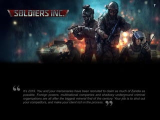 7

It’s 2019. You and your mercenaries have been recruited to claim as much of Zandia as
possible. Foreign powers, multinational companies and shadowy underground criminal
organizations are all after the biggest mineral find of the century. Your job is to shut out
your competitors, and make your client rich in the process.

 