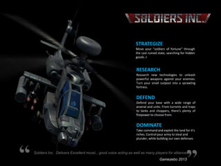 STRATEGIZE
Move your “soldiers of fortune” through
the cast ruined state, searching for hidden
goods. J

RESEARCH
Research new technologies to unleash
powerful weapons against your enemies.
Turn your small outpost into a sprawling
fortress.

DEFEND
Defend your base with a wide range of
arsenal and units. From turrents and traps
to tanks and choppers, there’s plenty of
firepower to choose from.

DOMINATE
Take command and exploit the land for it’s
riches. Control your army to steal and
plunder, while building our own defenses.

Soldiers Inc. Delivers Excellent music., good voice acting as well as many players for alliances.
Gamezebo 2013

 