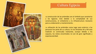 Cultura Egipcia
La construcción de las pirámides son el símbolo que caracteriza
a los Egipcios. Esto debido a la complejidad de sus
construcciones, el simbolismo y la infraestructura necesaria
para su elaboración y mantenimiento.
La utilización de las pirámides como lugar para enterrar a las
personas fue parte de su cultura. En las Dinastías XII y XIII esta
tradición se continuaba realizando, aunque debido a los
saqueos, los restos encontrados no son de gran significado y
espectacularidad.
 