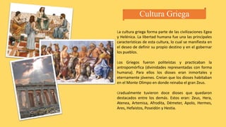 Cultura Griega
La cultura griega forma parte de las civilizaciones Egea
y Helénica. La libertad humana fue una las principales
características de esta cultura, lo cual se manifiesta en
el deseo de definir su propio destino y en el gobernar
los pueblos.
Los Griegos fueron politeístas y practicaban la
antropomórfica (divinidades representadas con forma
humana). Para ellos los dioses eran inmortales y
eternamente jóvenes. Creían que los dioses habitaban
en el Monte Olimpo en donde reinaba el gran Zeus.
Gradualmente tuvieron doce dioses que quedaron
destacados entre los demás. Estos eran: Zeus, Hera,
Atenea, Artemisa, Afrodita, Démeter, Apolo, Hermes,
Ares, Hefaistos, Poseidón y Hestia.
 