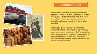 Cultura China
La civilización China es la más antigua del mundo,
tiene una historia de más de 3,500 años. Su nombre
“zhong guo” significa “país del centro” o “el reino
central”; ellos creían que su país era el centro
geográfico del mundo y que eran la única cultura
civilizada.
Se considera que su lenguaje y su sistema de
escritura fueron los elementos más importantes y
que sirvieron como catalizadores de la unidad étnica
de los pueblos chinos. La escritura estaba basada en
signos ideográficos y se unificaron los diversos
sistemas locales para lograr un sistema de escritura
universal en la civilización.
 